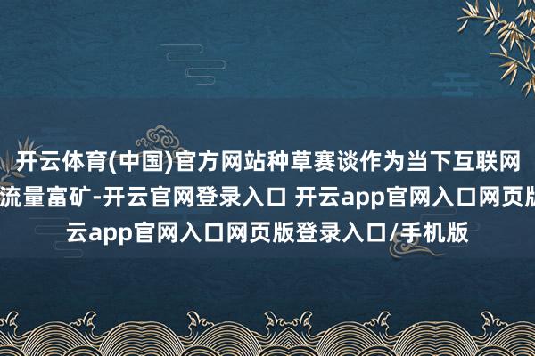 开云体育(中国)官方网站种草赛谈作为当下互联网生态中不行多得的流量富矿-开云官网登录入口 开云app官网入口网页版登录入口/手机版