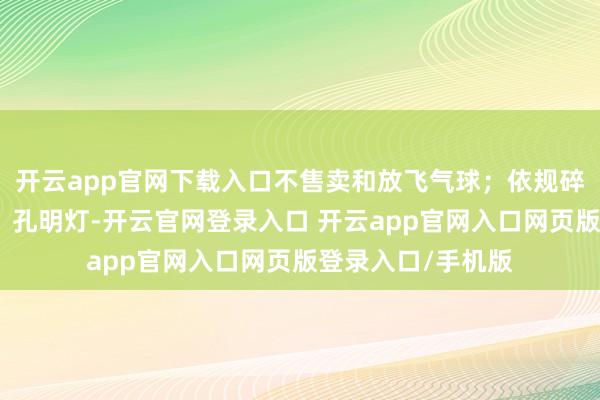 开云app官网下载入口不售卖和放飞气球；依规碎裂燃放烟花炮竹、孔明灯-开云官网登录入口 开云app官网入口网页版登录入口/手机版